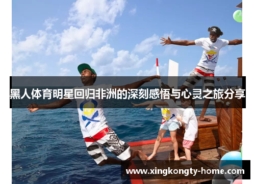 黑人体育明星回归非洲的深刻感悟与心灵之旅分享